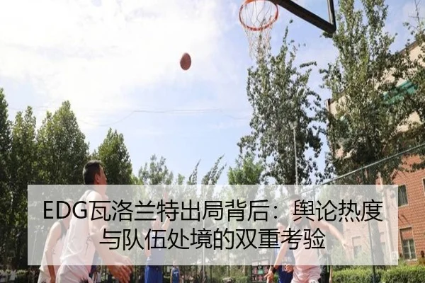 EDG瓦洛兰特出局背后：舆论热度与队伍处境的双重考验